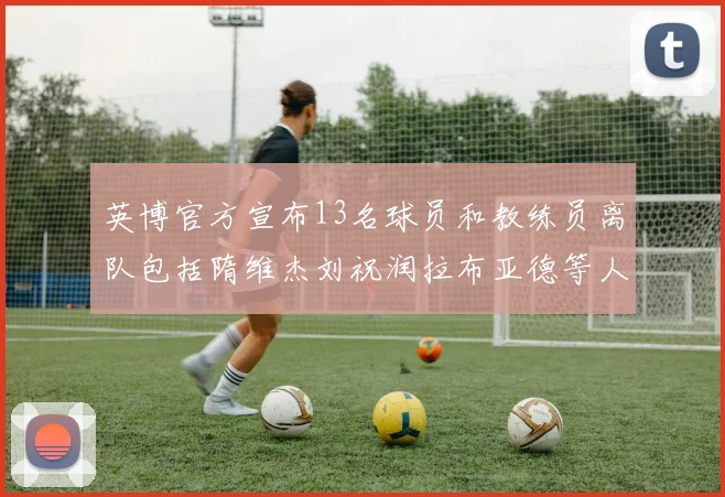 英博官方宣布13名球员和教练员离队包括隋维杰刘祝润拉布亚德等人