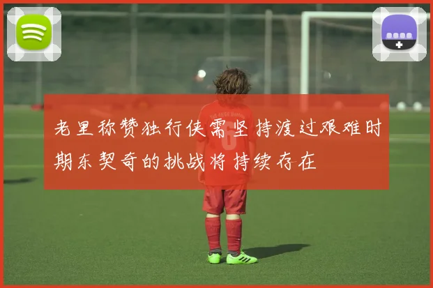 老里称赞独行侠需坚持渡过艰难时期东契奇的挑战将持续存在
