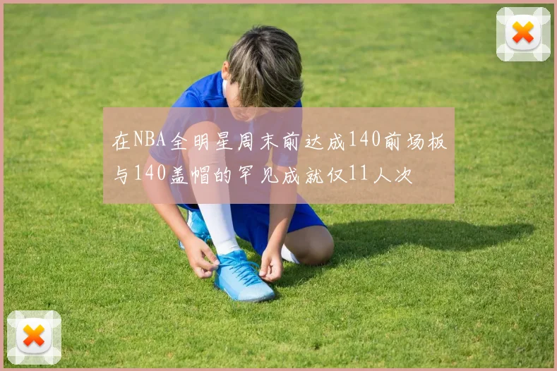 在NBA全明星周末前达成140前场板与140盖帽的罕见成就仅11人次