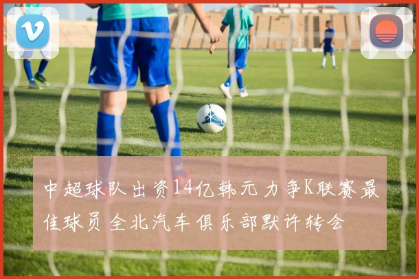 中超球队出资14亿韩元力争K联赛最佳球员全北汽车俱乐部默许转会