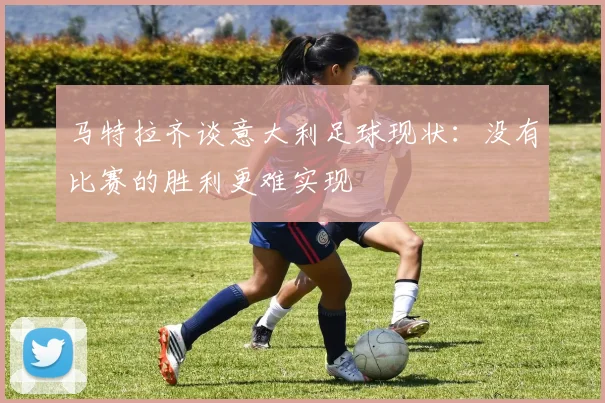 马特拉齐谈意大利足球现状：没有比赛的胜利更难实现