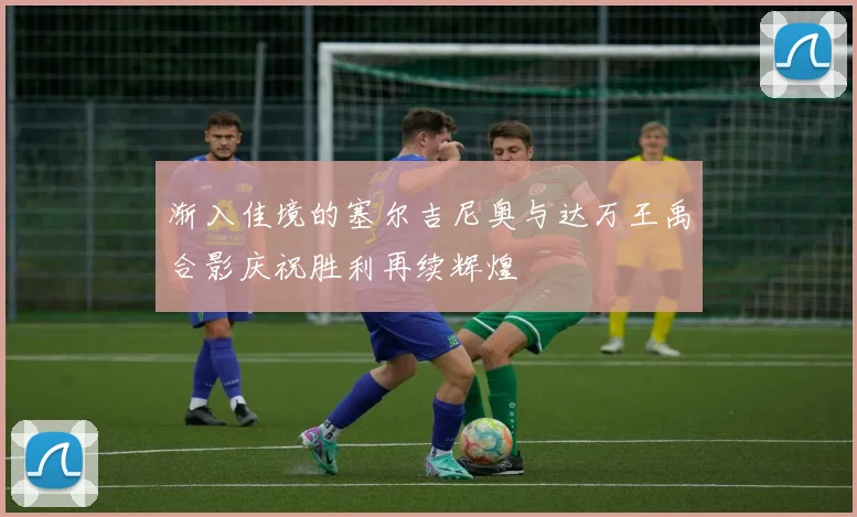 渐入佳境的塞尔吉尼奥与达万王禹合影庆祝胜利再续辉煌