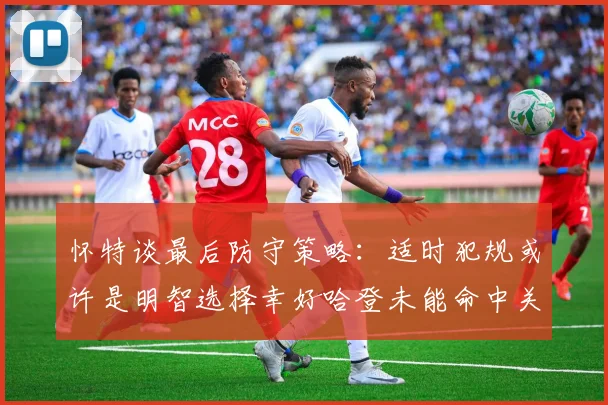 怀特谈最后防守策略：适时犯规或许是明智选择幸好哈登未能命中关键投篮