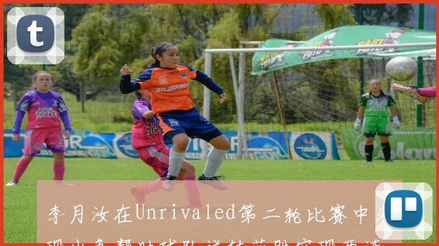 李月汝在Unrivaled第二轮比赛中表现出色帮助球队逆转获胜实现两连胜