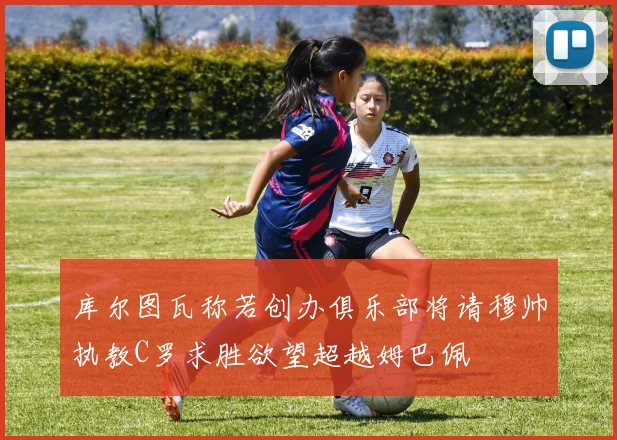 库尔图瓦称若创办俱乐部将请穆帅执教C罗求胜欲望超越姆巴佩