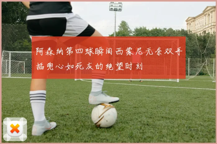 阿森纳第四球瞬间西蒙尼无奈双手插兜心如死灰的绝望时刻