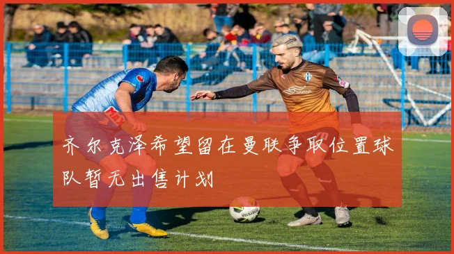 齐尔克泽希望留在曼联争取位置球队暂无出售计划