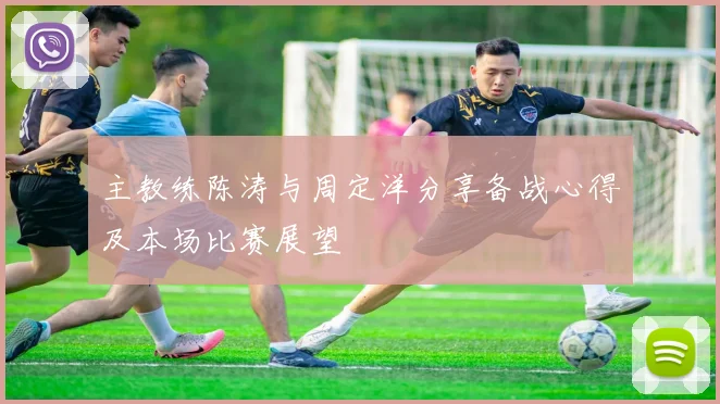 主教练陈涛与周定洋分享备战心得及本场比赛展望