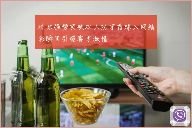 特尔强势突破双人防守首球入网精彩瞬间引爆赛季激情