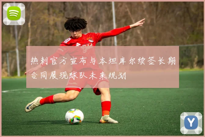 热刺官方宣布与本坦库尔续签长期合同展现球队未来规划
