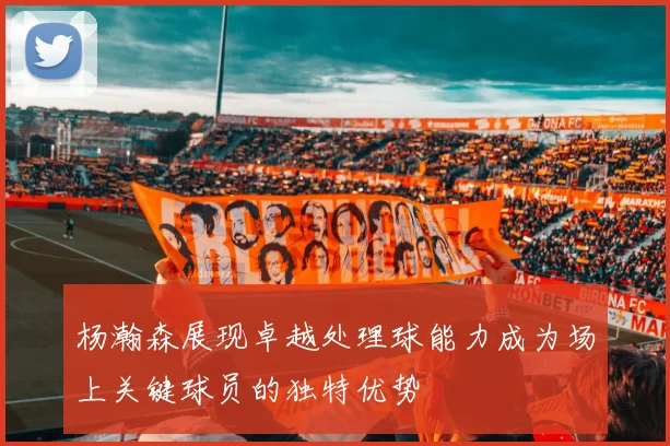 杨瀚森展现卓越处理球能力成为场上关键球员的独特优势
