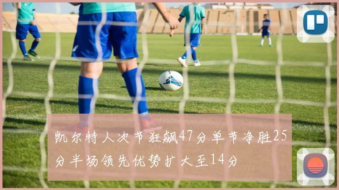 凯尔特人次节狂飙47分单节净胜25分半场领先优势扩大至14分