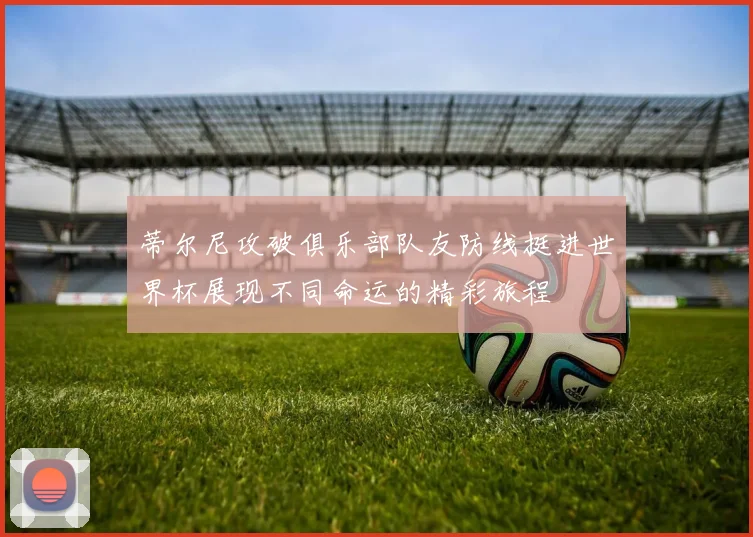 蒂尔尼攻破俱乐部队友防线挺进世界杯展现不同命运的精彩旅程