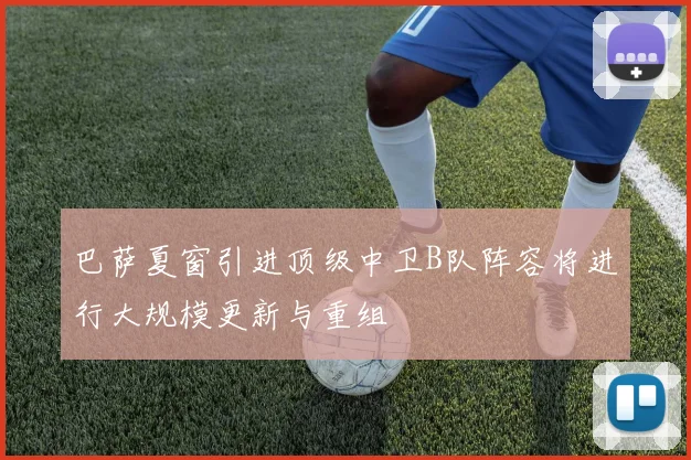 巴萨夏窗引进顶级中卫B队阵容将进行大规模更新与重组