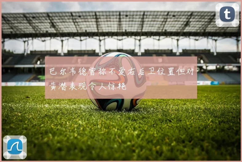 巴尔韦德曾称不爱右后卫位置但对黄潜表现令人惊艳