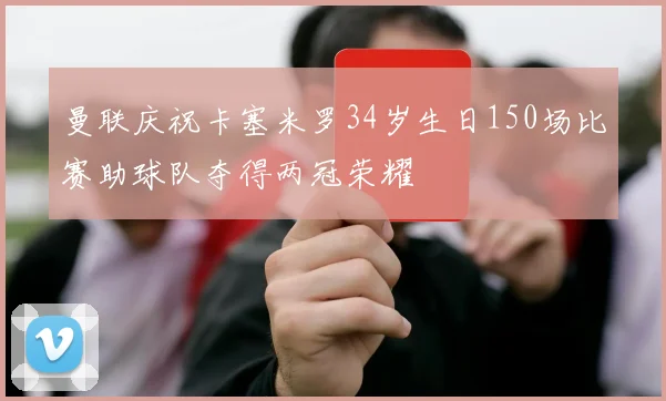 曼联庆祝卡塞米罗34岁生日150场比赛助球队夺得两冠荣耀