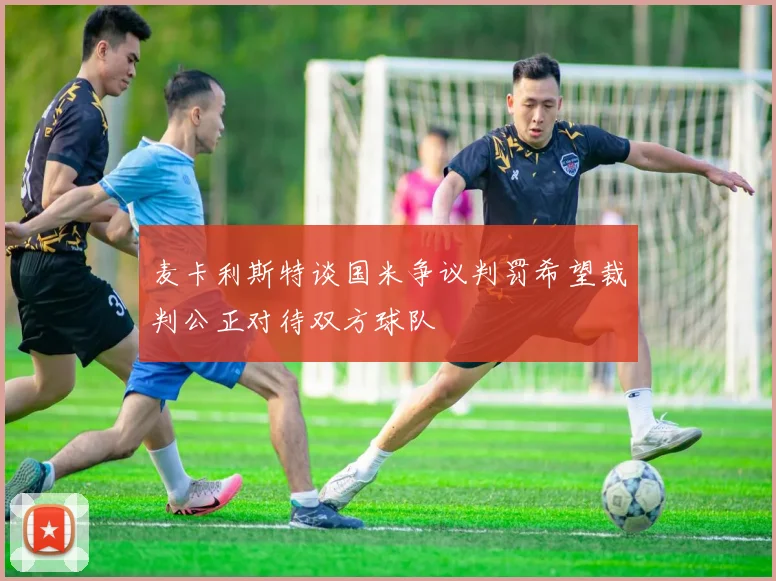 麦卡利斯特谈国米争议判罚希望裁判公正对待双方球队